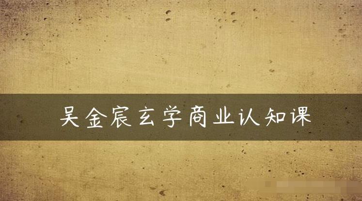 吴金宸玄学商业认知课,传统文化商业认知课-虚拟资源库