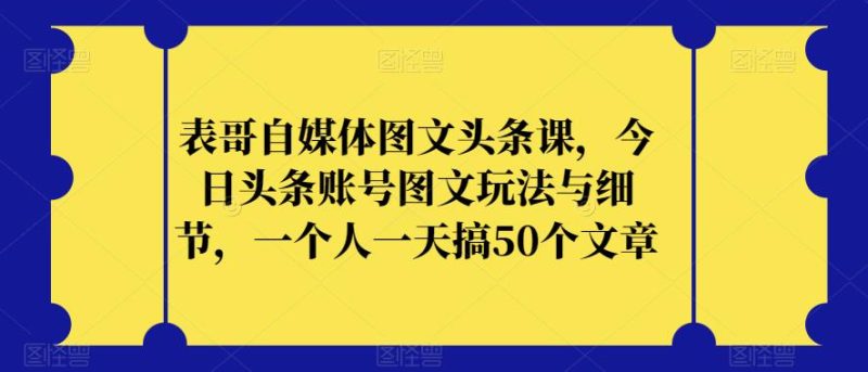 表哥自媒体图文头条课,今日头条账号图文玩法与细节,一个人一天搞50个文章-虚拟资源库