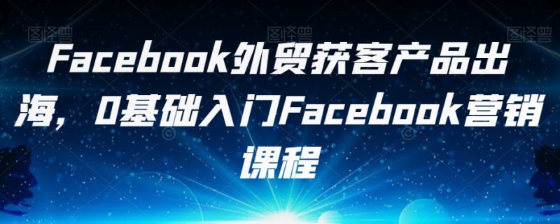 Facebook外贸获客产品出海,0基础入门Facebook营销课程-虚拟资源库